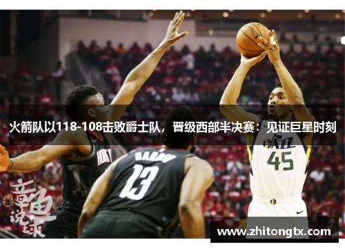 火箭队以118-108击败爵士队，晋级西部半决赛：见证巨星时刻